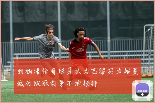 利物浦传奇球员认为巴黎实力超曼城对欧冠前景不抱期待