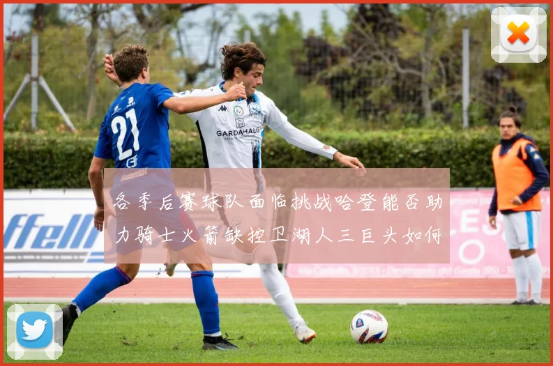 各季后赛球队面临挑战哈登能否助力骑士火箭缺控卫湖人三巨头如何共存