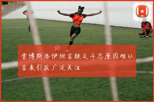 索博斯洛伊坦言缺乏斗志原因难以言表引发广泛关注
