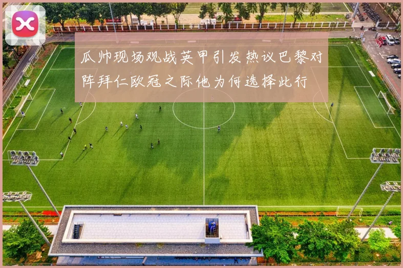 瓜帅现场观战英甲引发热议巴黎对阵拜仁欧冠之际他为何选择此行