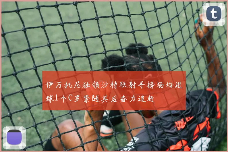 伊万托尼独领沙特联射手榜场均进球1个C罗紧随其后奋力追赶