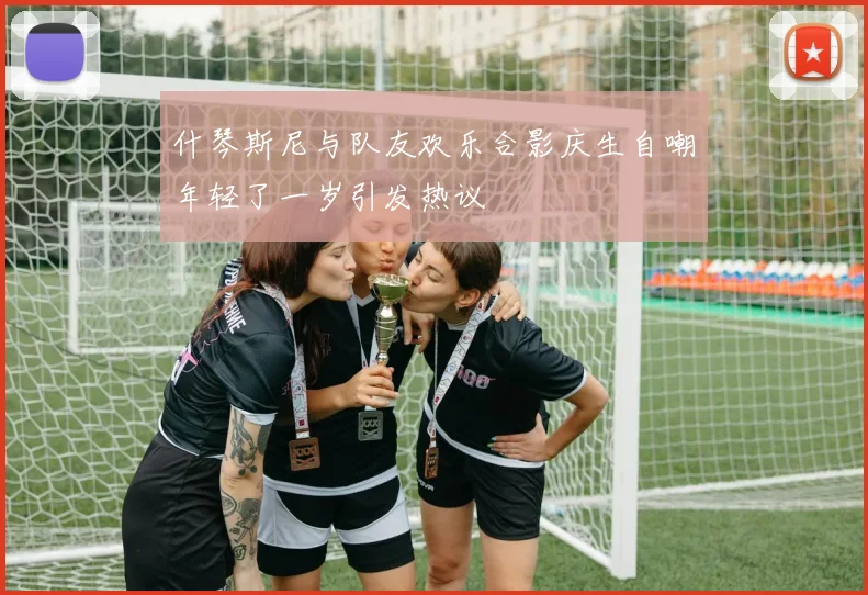 什琴斯尼与队友欢乐合影庆生自嘲年轻了一岁引发热议