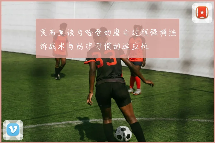 莫布里谈与哈登的磨合过程强调挡拆战术与防守习惯的适应性