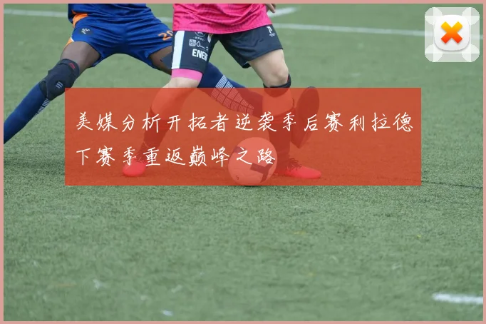 美媒分析开拓者逆袭季后赛利拉德下赛季重返巅峰之路