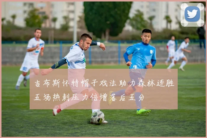 吉布斯怀特帽子戏法助力森林连胜五场热刺压力倍增落后五分