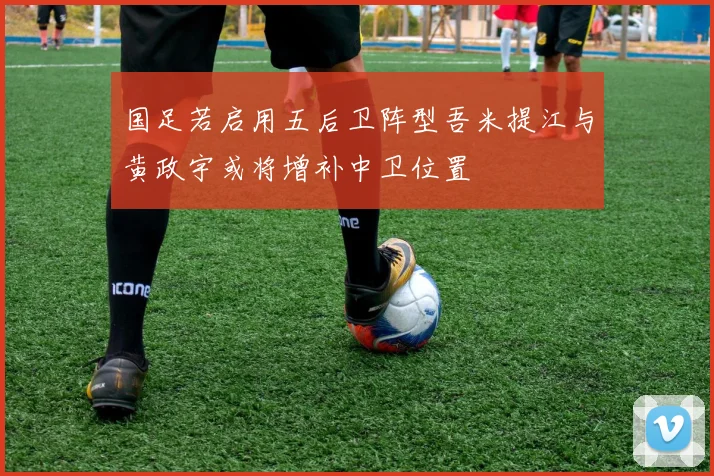 国足若启用五后卫阵型吾米提江与黄政宇或将增补中卫位置
