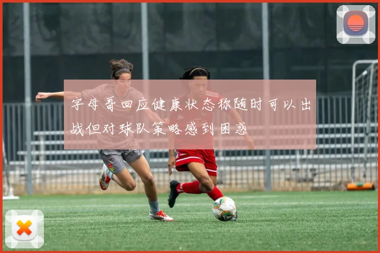 字母哥回应健康状态称随时可以出战但对球队策略感到困惑