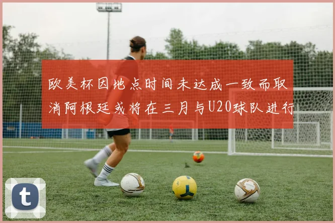 欧美杯因地点时间未达成一致而取消阿根廷或将在三月与U20球队进行比赛