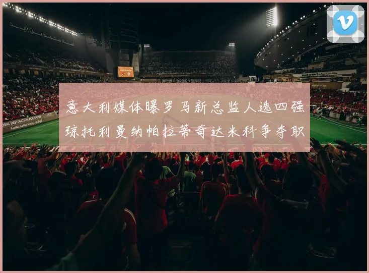 意大利媒体曝罗马新总监人选四强琼托利曼纳帕拉蒂奇达米科争夺职位