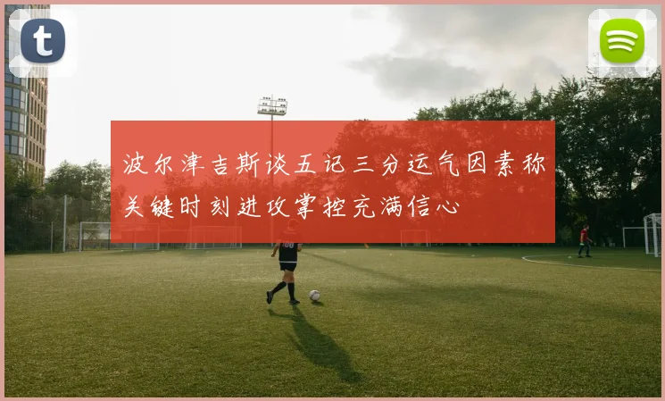 波尔津吉斯谈五记三分运气因素称关键时刻进攻掌控充满信心
